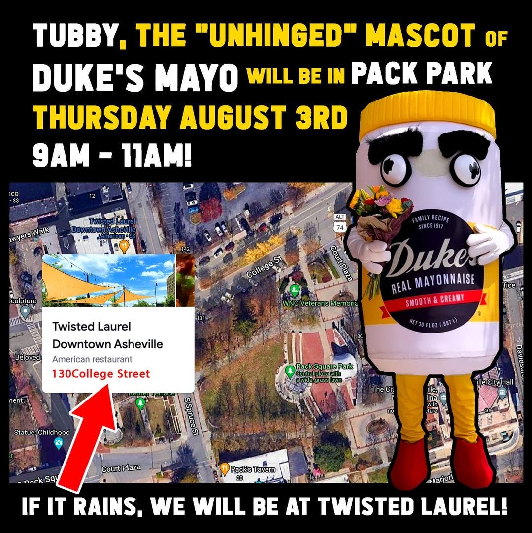 May be an image of text that says 'TUBBY, THE "UNHINGED" MASCOT OF DUKE'S MAYO WILL BE IN PACK PARK THURSDAY AUGUST 3RD 9AM -11AM! ICO awye ALT 74 College RECIPE SINCE1917 Duke REAL MAYONNAISE SMOOT&CREM Twisted Laurel Downtown Asheville American restaurant 130College Street T30FLZ(.887) Park hildhood Court Pack's Tavern Marjori IF IT RAINS. WE WILL BE AT TWISTED LAUREL!'