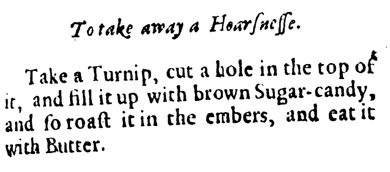 To take away a hoarseness   Take a Turnip and cut a hole in the top of it, and fill it up with brown Sugar-candy, and so roast it in the embers and eat it with butter