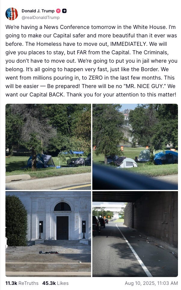 We’re having a News Conference tomorrow in the White House. I’m going to make our Capital safer and more beautiful than it ever was before. The Homeless have to move out, IMMEDIATELY. We will give you places to stay, but FAR from the Capital. The Criminals, you don’t have to move out. We’re going to put you in jail where you belong. It’s all going to happen very fast, just like the Border. We went from millions pouring in, to ZERO in the last few months. This will be easier — Be prepared! There will be no “MR. NICE GUY.” We want our Capital BACK. Thank you for your attention to this matter!