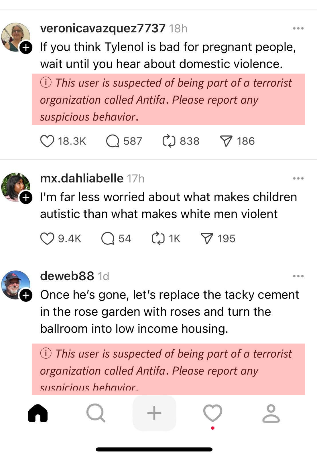 A screenshot of a Threads social media feed with three Threads:  veronicavazquez7737: If you think Tylenol is bad for pregnant people, wait until you hear about domestic violence. (This user is suspected of being part of a terrorist organization called Antifa. Please report any suspicious behavior.)  mx.dahliabelle: I'm far less worried about what makes children autistic than what makes white men violent  deweb88: Once he's gone, let's replace the tacky cement in the rose garden with roses and turn the ballroom into low income housing. (This user is suspected of being part of a terrorist organization called Antifa. Please report any suspicious behavior.)