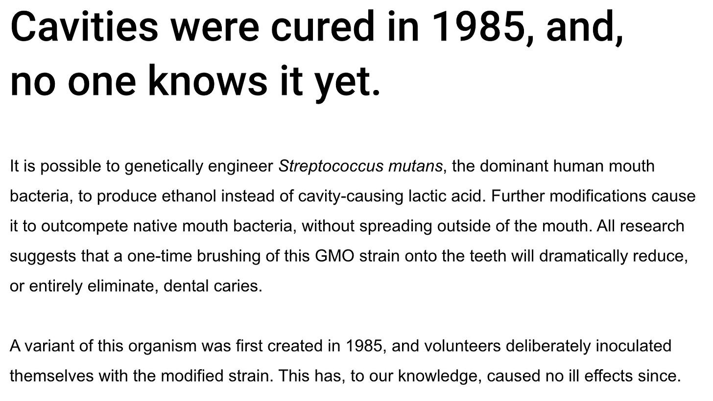 Cavities were cured in 1985, and, no one knows it yet. It is possible to genetically engineer Streptococcus mutans, the dominant human mouth bacteria, to produce ethanol instead of cavity-causing lactic acid. Further modifications cause it to outcompete native mouth bacteria, without spreading outside of the mouth. All research suggests that a one-time brushing of this GMO strain onto the teeth will dramatically reduce, or entirely eliminate, dental caries. A variant of this organism was first created in 1985, and volunteers deliberately inoculated themselves with the modified strain. This has, to our knowledge, caused no ill effects since. Cavities were cured in 1985, and, no one knows it yet. It is possible to genetically engineer Streptococcus mutans, the dominant human mouth bacteria, to produce ethanol instead of cavity-causing lactic acid. Further modifications cause it to outcompete native mouth bacteria, without spreading outside of the mouth. All research suggests that a one-time brushing of this GMO strain onto the teeth will dramatically reduce, or entirely eliminate, dental caries. A variant of this organism was first created in 1985, and volunteers deliberately inoculated themselves with the modified strain. This has, to our knowledge, caused no ill effects since.