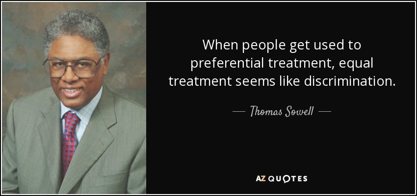 When people get used to preferential treatment, equal treatment seems like discrimination. - Thomas Sowell When people get used to preferential treatment, equal treatment seems like discrimination. - Thomas Sowell