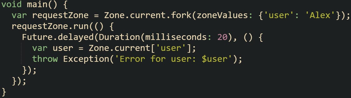 void main() {   var requestZone = Zone.current.fork(zoneValues: {'user': 'Alex'});   requestZone.run(() {     Future.delayed(Duration(milliseconds: 20), () {       var user = Zone.current['user'];       throw Exception('Error for user: $user');     });   }); }