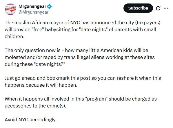Screenshot of July 17 tweet by 'Mrgunsngear.'  Text: 'The muslim African mayor of NYC has announced the city (taxpayers) will provide "free" babysitting for "date nights" of parents with small children.  The only question now is - how many little American kids will be molested and/or raped by trans illegal aliens working at these sites during these "date nights?"   Just go ahead and bookmark this post so you can reshare it when this happens because it will happen.     When it happens all involved in this "program" should be charged as accessories to the crime(s).   Avoid NYC accordingly...  #CityLife #3rdWorld #NYC #BigApple #crime #government #mamdani #uganda #invasion #islam #diversity #socialism #urban #democrats'