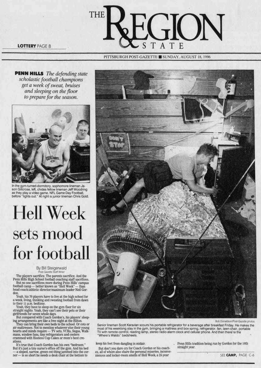 PAGE 8 S A TE THE REGION PENN HILLS The defending state scholastic football champions get a week of sweat, bruises and sleeping on the floor to prepare for the season. In the gym-turned-dormitory, sophomore lineman Jason Gillcrose, left, chides fellow lineman Jeff Woodring as they play a video game, NFL Game Day Football, before "lights out." At right is junior lineman Chris Gold. Hell Week sets mood for football By Bill Steigerwald Post-Gazette Staff Writer The players sacrifice. The parents sacrifice. And the Penn Hills High School football coaching staff sacrifices. But no one sacrifices more during Penn Hills' campus football camp - better known as "Hell Week" - than head coach/athletic director/maximum leader Neil Gordon. Yeah, his 70 players have to live at the high school for a week, living, thinking and sweating football from dawn to their 11 p.m. bedtime. Yeah, they have to sleep on the gym floor for six straight nights. Yeah, they can't see their pets or their girlfriends for seven whole days. But compared with Coach Gordon's, his players' sleeping arrangements are like a free night at the Hilton. They can bring their own beds to the school. Or cots or air mattresses. Not to mention whatever else their young hearts and minds require - TV sets, VCRs, Segas, Walkmans, window fans, tiny refrigerators and coolers crammed with Hostess Cup Cakes or mom's best creations. It's true that Coach Gordon has his own "bedroom." But it's just a tiny nurse's office off the gym. And his bed - a sloped, narrow, green cot-thing jammed into the corner - is so short he needs a desk chair at the bottom to Bob Donaldson/Post-Gazette photos Senior lineman Scott Karavlan scours his portable refrigerator for a beverage after breakfast Friday. He makes the most of his weeklong stay in the gym, bringing a mattress and box spring, refrigerator, fan, lawn chair, portable TV with remote control, reading lamp, stereo radio-alarm clock and cellular phone. And then there're the "Where's Waldo" bedsheets. keep his feet from dangling in midair. But don't you dare cry for Coach Gordon or his coaches, all of whom also share the personal miseries, inconveniences and locker-room smells Hell Week, a 25-year Penn Hills tradition being run by Gordon for the 10th straight year. SEE CAMP, PAGE C-6 DON'T STOP