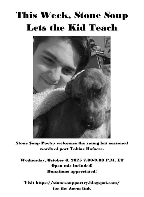 Flyer: This Week, Stone Soup Lets the Kid Teach - Stone Soup Poetry welcomes the young but seasoned words of poet Tobias Hofacre. - Wednesday, October 8, 2025 7:00-9:00 P.M. ET - Open mic included! Donations appreciated! - Visit https://stonesouppoetry.blogspot.com/ for the Zoom link