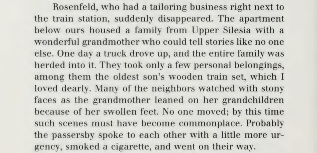 "Rosenfeld, who had a tailoring business right next to the train station, suddenly disappeared. The apartment below ours housed a family from Upper Silesia with a wonderful grandmother who could tell stories like no one else. One day a truck drove up, and the entire family was herded into it. They took only a few personal belongings, among them the oldest son's wooden train set, which I loved dearly. Many of the neighbors watched with stony faces as the grandmother leaned on her grandchildren with her swollen feet. No one moved; by this time such scenes must have become commonplace. Probably the passersby spoke to each other with a little more urgency, smoked a cigarette, and went on their way." "Rosenfeld, who had a tailoring business right next to the train station, suddenly disappeared. The apartment below ours housed a family from Upper Silesia with a wonderful grandmother who could tell stories like no one else. One day a truck drove up, and the entire family was herded into it. They took only a few personal belongings, among them the oldest son's wooden train set, which I loved dearly. Many of the neighbors watched with stony faces as the grandmother leaned on her grandchildren with her swollen feet. No one moved; by this time such scenes must have become commonplace. Probably the passersby spoke to each other with a little more urgency, smoked a cigarette, and went on their way."