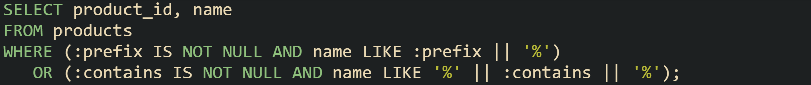 SELECT product_id, name FROM products WHERE (:prefix IS NOT NULL AND name LIKE :prefix || '%')    OR (:contains IS NOT NULL AND name LIKE '%' || :contains || '%');