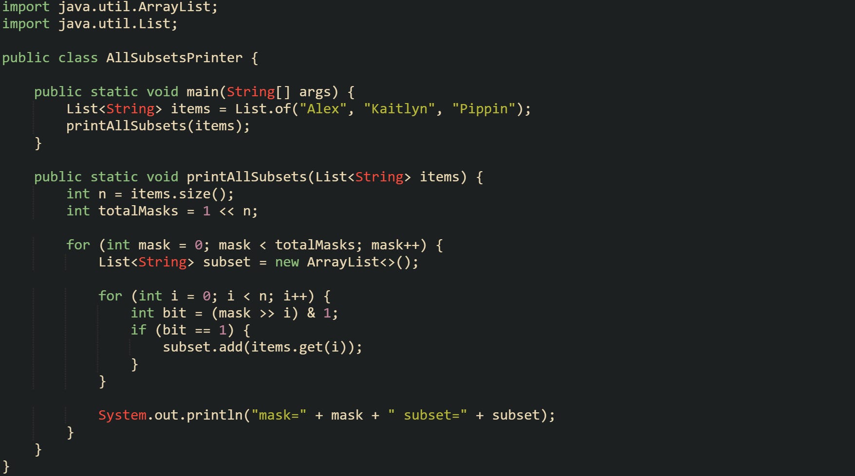 import java.util.ArrayList; import java.util.List;  public class AllSubsetsPrinter {      public static void main(String[] args) {         List<String> items = List.of("Alex", "Kaitlyn", "Pippin");         printAllSubsets(items);     }      public static void printAllSubsets(List<String> items) {         int n = items.size();         int totalMasks = 1 << n;          for (int mask = 0; mask < totalMasks; mask++) {             List<String> subset = new ArrayList<>();              for (int i = 0; i < n; i++) {                 int bit = (mask >> i) & 1;                 if (bit == 1) {                     subset.add(items.get(i));                 }             }              System.out.println("mask=" + mask + " subset=" + subset);         }     } }