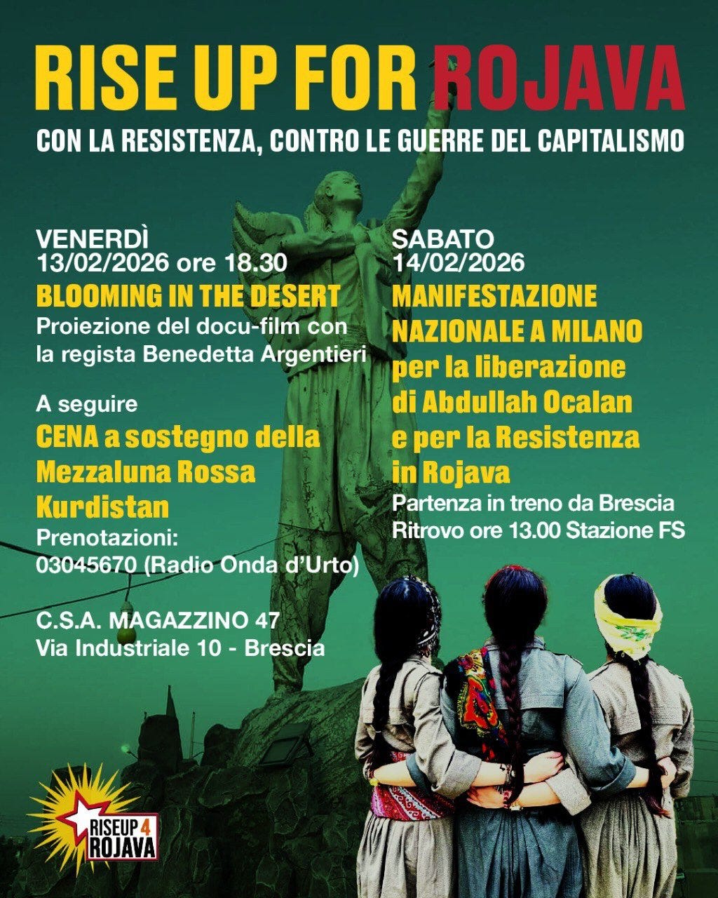 Potrebbe essere un'immagine raffigurante il seguente testo "RISE UP FOR ROJAVA CON LA RESISTENZA, CONTRO LE GUERRE DEL CAPITALISMO VENERDÌ 13/02/2026 ore 18.30 BLOOMING IN THE DESERT Proiezione del docu-film con la regista Benedetta Argentieri A seguire CENA a sostegno della Mezzaluna Rossa Kurdistan Prenotazioni: 03045670 (Radio Onda d'Urto) SABATO 14/02/2026 MANIFESTAZIONE NAZIONALE A MILANO per la liberazione di Abdullah Ocalan e per la Resistenza in Rojava Partenza in treno da Brescia Ritrovo ore 13.00 Stazione FS C.S.A. MAGAZZINO 47 Via Industriale 10- Brescia RISEUP 4 ROJAVA" Potrebbe essere un'immagine raffigurante il seguente testo "RISE UP FOR ROJAVA CON LA RESISTENZA, CONTRO LE GUERRE DEL CAPITALISMO VENERDÌ 13/02/2026 ore 18.30 BLOOMING IN THE DESERT Proiezione del docu-film con la regista Benedetta Argentieri A seguire CENA a sostegno della Mezzaluna Rossa Kurdistan Prenotazioni: 03045670 (Radio Onda d'Urto) SABATO 14/02/2026 MANIFESTAZIONE NAZIONALE A MILANO per la liberazione di Abdullah Ocalan e per la Resistenza in Rojava Partenza in treno da Brescia Ritrovo ore 13.00 Stazione FS C.S.A. MAGAZZINO 47 Via Industriale 10- Brescia RISEUP 4 ROJAVA"