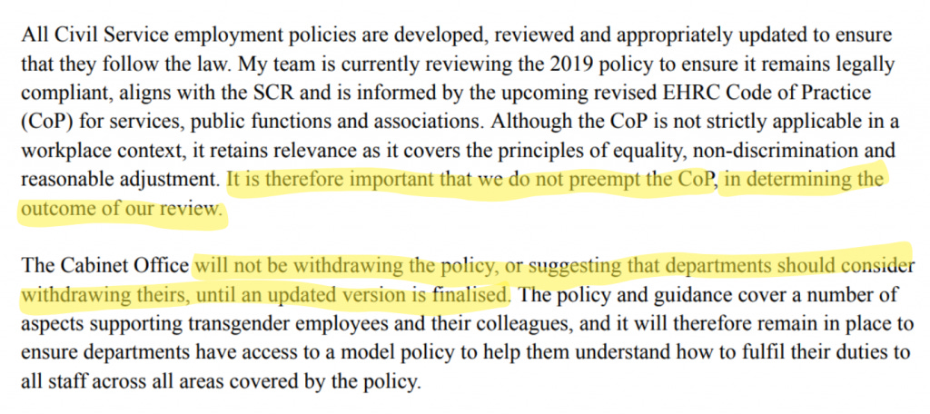 All Civil Service employment policies are developed, reviewed and appropriately updated to ensure that they follow the law. My team is currently reviewing the 2019 policy to ensure it remains legally compliant, aligns with the SCR and is informed by the upcoming revised EHRC Code of Practice (CoP) for services, public functions and associations. Although the CoP is not strictly applicable in a workplace context, it retains relevance as it covers the principles of equality, non-discrimination and reasonable adjustment. *It is therefore important that we do not preempt the CoP, in determining the outcome of our review.* The Cabinet Office *will not be withdrawing the policy, or suggesting that departments should consider withdrawing theirs, until an updated version is finalised*. The policy and guidance cover a number of aspects supporting transgender employees and their colleagues, and it will therefore remain in place to ensure departments have access to a model policy to help them understand how to fulfil their duties to all staff across all areas covered by the policy. All Civil Service employment policies are developed, reviewed and appropriately updated to ensure that they follow the law. My team is currently reviewing the 2019 policy to ensure it remains legally compliant, aligns with the SCR and is informed by the upcoming revised EHRC Code of Practice (CoP) for services, public functions and associations. Although the CoP is not strictly applicable in a workplace context, it retains relevance as it covers the principles of equality, non-discrimination and reasonable adjustment. *It is therefore important that we do not preempt the CoP, in determining the outcome of our review.* The Cabinet Office *will not be withdrawing the policy, or suggesting that departments should consider withdrawing theirs, until an updated version is finalised*. The policy and guidance cover a number of aspects supporting transgender employees and their colleagues, and it will therefore remain in place to ensure departments have access to a model policy to help them understand how to fulfil their duties to all staff across all areas covered by the policy.