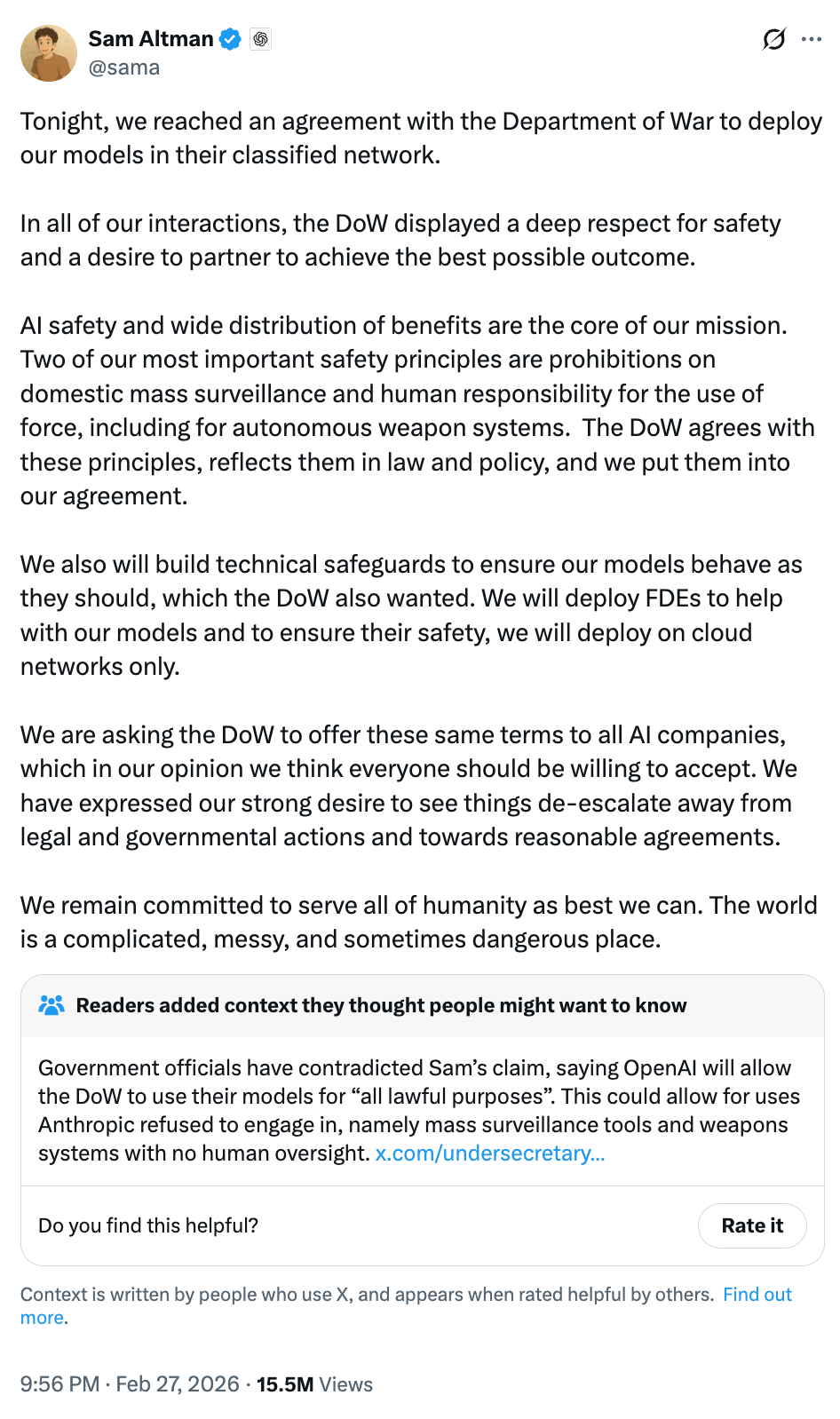 Sam Altman @sama Tonight, we reached an agreement with the Department of War to deploy our models in their classified network. In all of our interactions, the DoW displayed a deep respect for safety and a desire to partner to achieve the best possible outcome. AI safety and wide distribution of benefits are the core of our mission. Two of our most important safety principles are prohibitions on domestic mass surveillance and human responsibility for the use of force, including for autonomous weapon systems. The DoW agrees with these principles, reflects them in law and policy, and we put them into our agreement. We also will build technical safeguards to ensure our models behave as they should, which the DoW also wanted. We will deploy FDEs to help with our models and to ensure their safety, we will deploy on cloud networks only. We are asking the DoW to offer these same terms to all AI companies, which in our opinion we think everyone should be willing to accept. We have expressed our strong desire to see things de-escalate away from legal and governmental actions and towards reasonable agreements. We remain committed to serve all of humanity as best we can. The world is a complicated, messy, and sometimes dangerous place. Sam Altman @sama Tonight, we reached an agreement with the Department of War to deploy our models in their classified network. In all of our interactions, the DoW displayed a deep respect for safety and a desire to partner to achieve the best possible outcome. AI safety and wide distribution of benefits are the core of our mission. Two of our most important safety principles are prohibitions on domestic mass surveillance and human responsibility for the use of force, including for autonomous weapon systems. The DoW agrees with these principles, reflects them in law and policy, and we put them into our agreement. We also will build technical safeguards to ensure our models behave as they should, which the DoW also wanted. We will deploy FDEs to help with our models and to ensure their safety, we will deploy on cloud networks only. We are asking the DoW to offer these same terms to all AI companies, which in our opinion we think everyone should be willing to accept. We have expressed our strong desire to see things de-escalate away from legal and governmental actions and towards reasonable agreements. We remain committed to serve all of humanity as best we can. The world is a complicated, messy, and sometimes dangerous place.