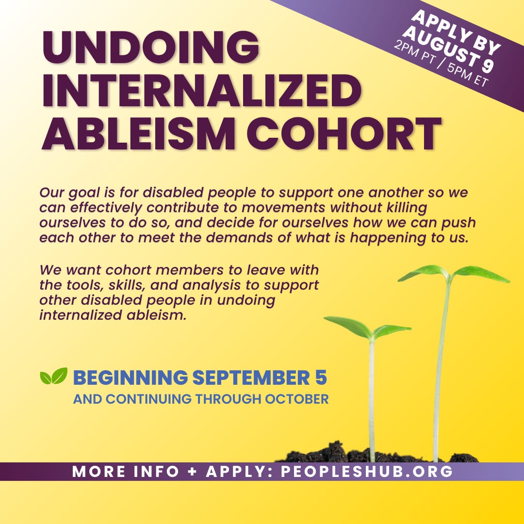 The graphic for the offering, "Undoing Internalized Ableism." The graphic has a light gold background and the text "Apply by August 9" in the top right corner and in a purple banner. In the top center of the graphic is "Undoing Internalized Ableism Cohort" and below it is the text "Our goal is for disabled people to support one another so we can effectively contribute to movements without killing ourselves to do so, and decide for ourselves how we can push each other to meet the demands of what is happening to us." Below that is text "We want cohort members to leave with the tools, skills, and analysis to support other disabled people in undoing internalized ableism." Below that are the dates "June 15, 9am PT / 12pm ET" and "June 20, 27 & July 11, 18, 12pm PT / 3pm ET". To the right are two green seedlings sprouting from a small pile of dirt. At the bottom center of the graphic is a purple banner that says "More info + apply: PeoplesHub.org"