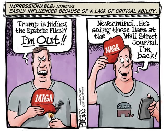 May be an image of text that says 'IMPRESSIONABLE: ADJECTIVE EASILY INFLUENCED BECAUSE OF A LACK OF CRITICAL ABILITY. Trump is hiding the Epstein Files?! I'm Out!! Nevermind. He's suing those liars at the Wall Street Journal. MAGA I' back! MAGA com brawn inkstains. Cogle.com/brawn com/ Cogle CAHAN BRONN 4부수소소 141'