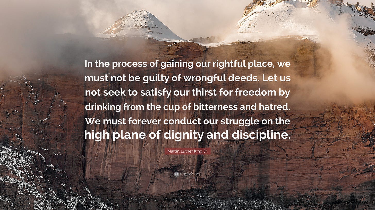 Photo of tall mountains and clouds with a step rock face up front and overlayed with this Martin Luther King Jr. quite: “In the process of gaining our rightful place, we must not be guilty of wrongful deeds. Let us not seek to satisfy our thirst for freedom by drinking from the cup of bitterness and hatred. We must forever conduct our struggle on the high plane of dignity and discipline.”