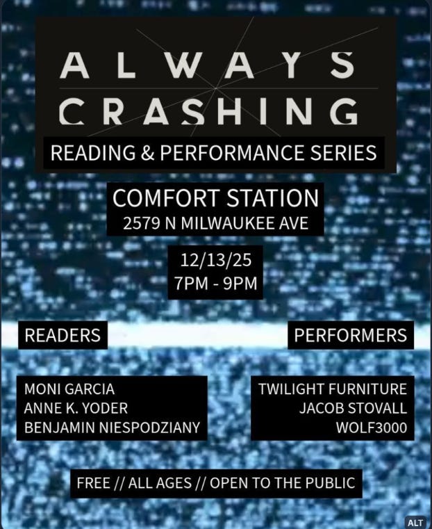 Flyer for Always Crashing Reading and Performance Series at Comfort Station, 2579 N Milwaukee Ave. Event on 12/13/25, 7-9 PM. Readers: Moni Garcia, Anne K. Yoder, Benjamin Niespodziany. Performers: Twilight Furniture, Jacob Stovall, Wolf3000. Free, all ages.