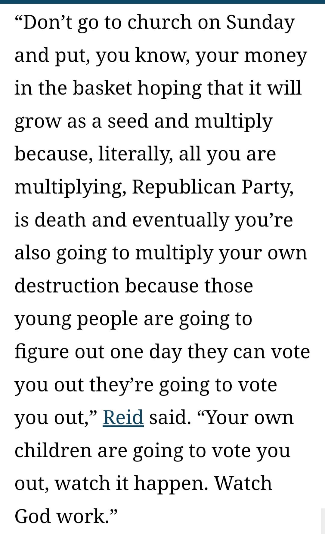 May be an image of text that says '"Don't go to church on Sunday and put, you know your money in the basket hoping that it will grow as a seed and multiply because, literally, all you are multiplying, Republican Party, is death and eventually you're also going to multiply your own destruction because those young people are going to figure out one day they can vote you out they're going to vote you out,' Reid said. "Your own children are going to vote you out, watch it happen. Watch God work."'