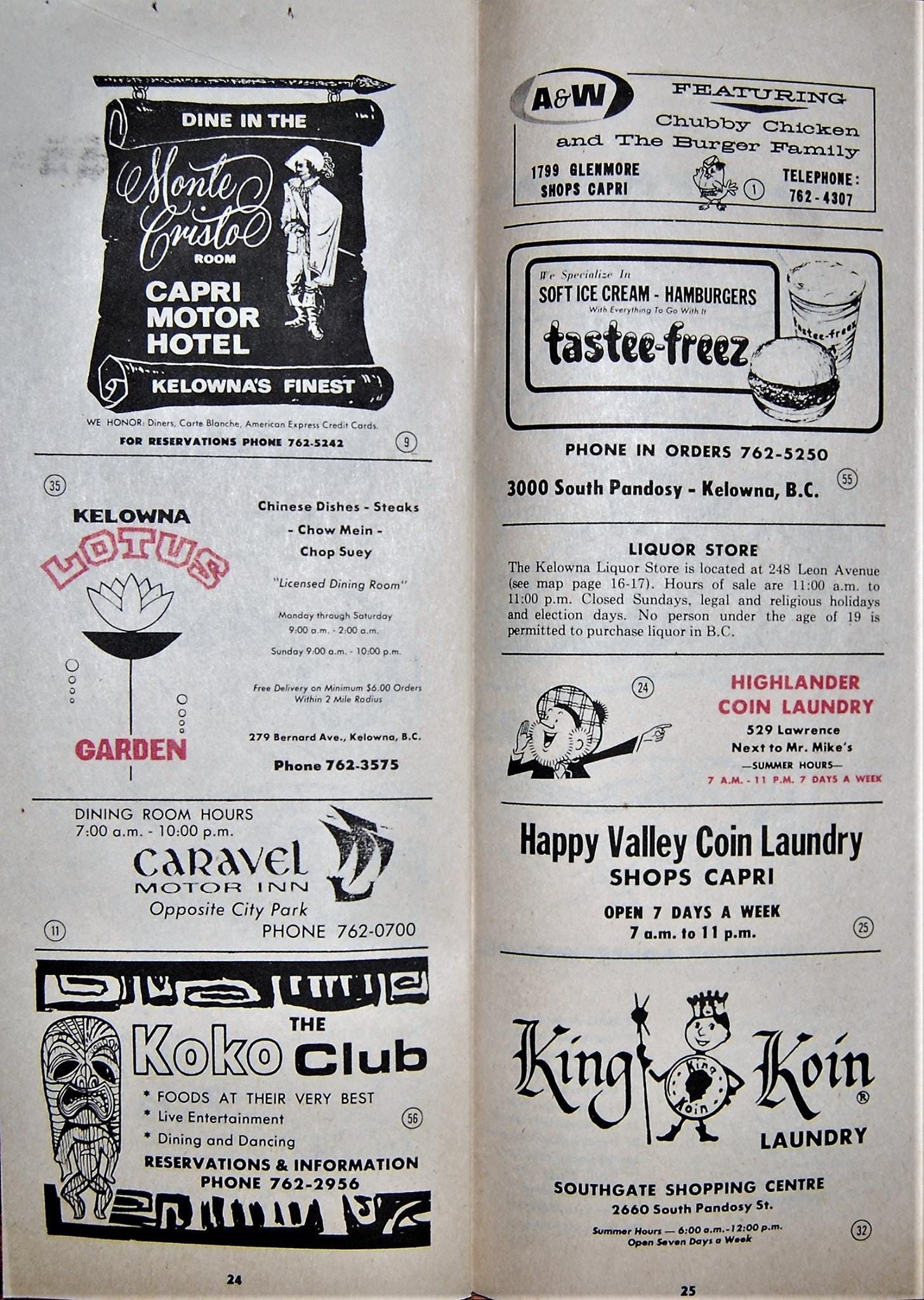 May be an illustration of diary and text that says 'A&W FEATURING Chubby Chicken and The GLENMORE SHOPS DINE IN THE Sortue ROOM CAPRI MOTOR HOTEL TELEPHONE: 762-4307 SOFT CREAM- HAMBURGERS tastee-freez KELOWNA'S FINEST Express Credit PHONE 762-5242 Dishes PHONE IN ORDERS 762-5250 KELOWNA LOTUS Mein South Pandosy Kelowna, B.C. Kelowna LIQUOR STORE 248 Avenue legal permitted purchase liquorin GARDEN Kelowna,B 762-3575 HIGHLANDER COIN LAUNDRY DINING ROOM HOURS 7:00 10:00 caRavEL MOTOR NN Opposite DAYS WEEK PHONE 762-0700 Happy Valley Coin Laundry SHOPS CAPRI OPEN DAYS WEEK a.m. p.m. Koko THE Club FOODS THEIR VERY BEST Entertainment Dancing INFORMATION 762-2956 King Koin LAUNDRY SOUTHGATE SHOPPING CENTRE 660South Pandosy 00g.m.'
