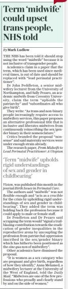 Term ‘midwife’ could upset trans people, NHS told The Sunday Telegraph16 Mar 2025By Mark Ludlow THE NHS has been told it should stop using the word “midwife” because it is not inclusive of transgender people.  Academics claim in a paper that the term, which has been used since medieval times, is out of date and should be replaced with “lead perinatal practitioner”.  Dr John Peddleton, a senior midwifery lecturer from the University of Northampton, and Sally Pezaro, an academic midwife from Coventry University, claim the term “upholds the patriarchy” and “subordinates all who give birth”.  They write: “As trans and non-binary people increasingly require access to midwifery services, this paper proposes an alternative professional title that is inclusive and liberates midwives from continuously reinscribing the sex /gender binary in their nomenclature.”  Critics branded the proposal “nonsense” and said maternity services were under enough strain already.  The research paper, From Midwife to Lead Perinatal Practitioner: A Utopian  ‘Term “midwife” upholds rigid understandings of sex and gender in childbearing’  Vision, was published this month in the journal Birth Issues in Perinatal Care.  The authors said “midwife” was not flexible enough and “acts as a crucible for the crisis by upholding rigid understandings of sex and gender in childbearing”. They added the term was holding back the profession because it could apply to male or female staff.  Dr Pendleton and Dr Pezaro said scrapping the term would “signal a trailblazing contribution towards the eradication of gender inequalities in the reproductive arena by uncoupling the profession from patriarchal oppression inscribed in the sex/gender binary which has hitherto been positioned as the sine qua non of midwifery”.  Other academics have dismissed the proposal.  “It is women as a sex category who are pregnant and give birth, regardless of how they identify,” Anna Melamed, a midwifery lecturer at the University of the West of England, told the Daily  Mail. “Midwives are one of the few professions who proudly and clearly stand by and on the side of women.”  Article Name:Term ‘midwife’ could upset trans people, NHS told Publication:The Sunday Telegraph Author:By Mark Ludlow Start Page:9 End Page:9