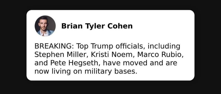 May be an image of text that says 'Brian Brian Tyler Cohen BREAKING: Top Trump officials, including Stephen Miller, Kristi Noem, Marco Rubio, and Pete Hegseth, have moved and are are now living on military bases.'