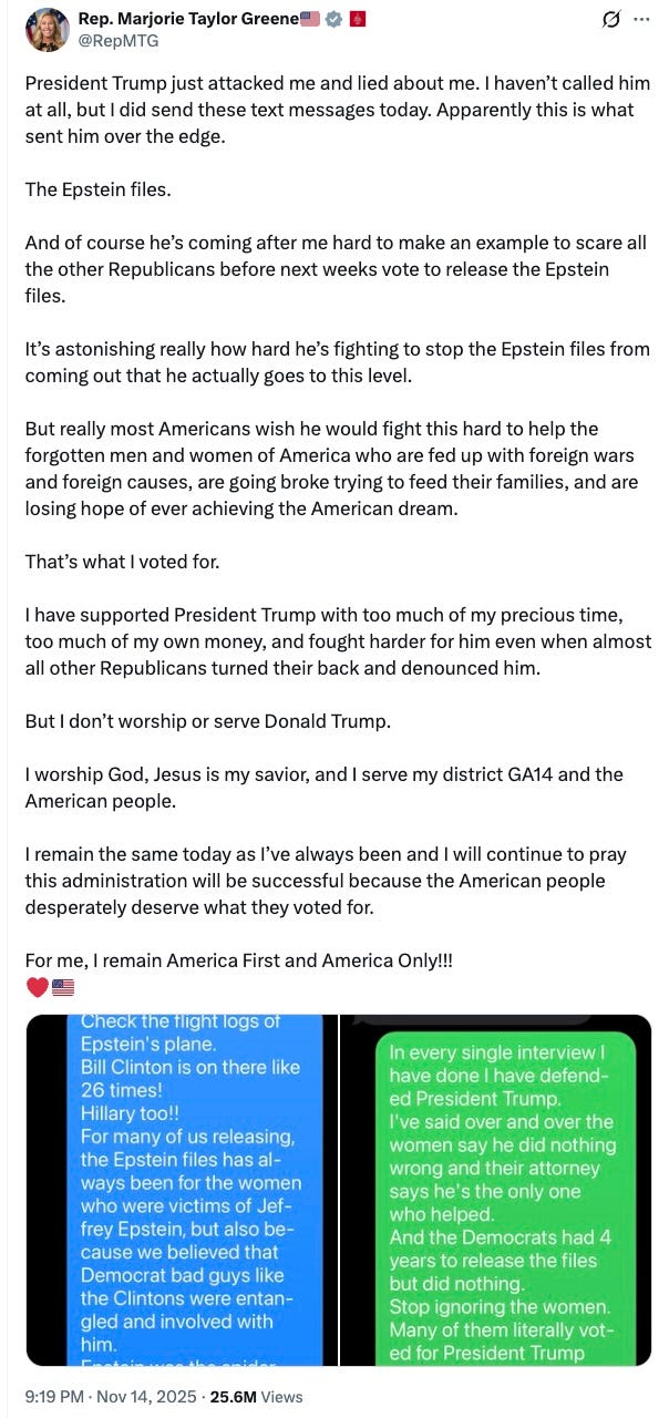  Rep. Marjorie Taylor Greene🇺🇸  @RepMTG President Trump just attacked me and lied about me. I haven’t called him at all, but I did send these text messages today. Apparently this is what sent him over the edge.   The Epstein files.  And of course he’s coming after me hard to make an example to scare all the other Republicans before next weeks vote to release the Epstein files.  It’s astonishing really how hard he’s fighting to stop the Epstein files from coming out that he actually goes to this level.   But really most Americans wish he would fight this hard to help the forgotten men and women of America who are fed up with foreign wars and foreign causes, are going broke trying to feed their families, and are losing hope of ever achieving the American dream.  That’s what I voted for.  I have supported President Trump with too much of my precious time, too much of my own money, and fought harder for him even when almost all other Republicans turned their back and denounced him.  But I don’t worship or serve Donald Trump.  I worship God, Jesus is my savior, and I serve my district GA14 and the American people.   I remain the same today as I’ve always been and I will continue to pray this administration will be successful because the American people desperately deserve what they voted for.  For me, I remain America First and America Only!!!