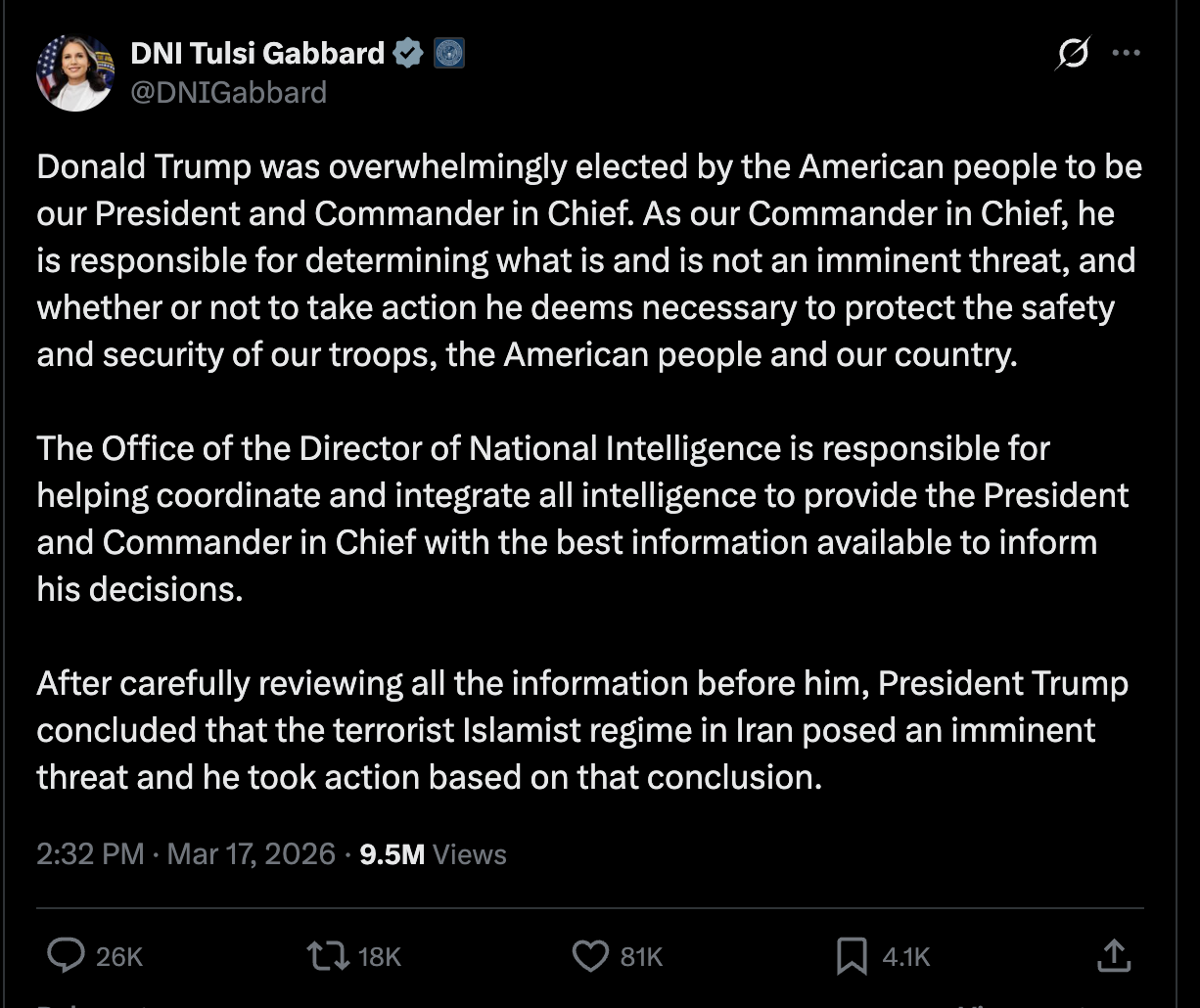 Gabbard on Twitter: Donald Trump was overwhelmingly elected by the American people to be our President and Commander in Chief. As our Commander in Chief, he is responsible for determining what is and is not an imminent threat, and whether or not to take action he deems necessary to protect the safety and security of our troops, the American people and our country.   The Office of the Director of National Intelligence is responsible for helping coordinate and integrate all intelligence to provide the President and Commander in Chief with the best information available to inform his decisions.   After carefully reviewing all the information before him, President Trump concluded that the terrorist Islamist regime in Iran posed an imminent threat and he took action based on that conclusion.