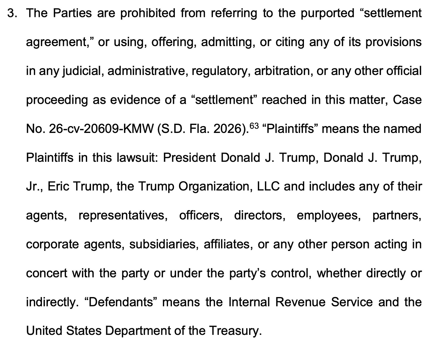 3. The Parties are prohibited from referring to the purported "settlement agreement," or using, offering, admitting, or citing any of its provisions in any judicial, administrative, regulatory, arbitration, or any other official proceeding as evidence of a "settlement" reached in this matter, Case No. 26-cv-20609-KMW (S.D. Fla. 2026).63 "Plaintiffs" means the named Plaintiffs in this lawsuit: President Donald J. Trump, Donald J. Trump, Jr., Eric Trump, the Trump Organization, LLC and includes any of their agents, representatives, officers, directors, employees, partners, corporate agents, subsidiaries, affiliates, or any other person acting in concert with the party or under the party's control, whether directly or indirectly. "Defendants" means the Internal Revenue Service and the United States Department of the Treasury.