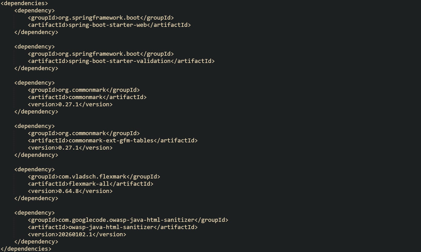 <dependencies> <dependency> <groupId>org.springframework.boot</groupId> <artifactId>spring-boot-starter-web</artifactId> </dependency> <dependency> <groupId>org.springframework.boot</groupId> <artifactId>spring-boot-starter-validation</artifactId> </dependency> <dependency> <groupId>org.commonmark</groupId> <artifactId>commonmark</artifactId> <version>0.27.1</version> </dependency> <dependency> <groupId>org.commonmark</groupId> <artifactId>commonmark-ext-gfm-tables</artifactId> <version>0.27.1</version> </dependency> <dependency> <groupId>com.vladsch.flexmark</groupId> <artifactId>flexmark-all</artifactId> <version>0.64.8</version> </dependency> <dependency> <groupId>com.googlecode.owasp-java-html-sanitizer</groupId> <artifactId>owasp-java-html-sanitizer</artifactId> <version>20260102.1</version> </dependency> </dependencies> <dependencies> <dependency> <groupId>org.springframework.boot</groupId> <artifactId>spring-boot-starter-web</artifactId> </dependency> <dependency> <groupId>org.springframework.boot</groupId> <artifactId>spring-boot-starter-validation</artifactId> </dependency> <dependency> <groupId>org.commonmark</groupId> <artifactId>commonmark</artifactId> <version>0.27.1</version> </dependency> <dependency> <groupId>org.commonmark</groupId> <artifactId>commonmark-ext-gfm-tables</artifactId> <version>0.27.1</version> </dependency> <dependency> <groupId>com.vladsch.flexmark</groupId> <artifactId>flexmark-all</artifactId> <version>0.64.8</version> </dependency> <dependency> <groupId>com.googlecode.owasp-java-html-sanitizer</groupId> <artifactId>owasp-java-html-sanitizer</artifactId> <version>20260102.1</version> </dependency> </dependencies>