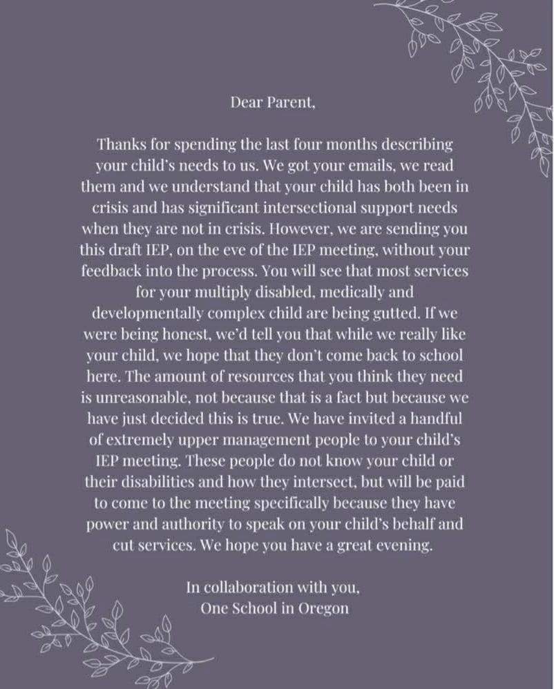 White text on a purple background that reads: Dear Parent, Thanks for spending the last four months describing your child’s needs to us. We got your emails, we read them and we understand that your child has both been in crisis and has significant intersectional support needs when they are not in crisis. However, we are sending you this draft IEP, on the eve of the IEP meeting, without your feedback into the process. You will see that most services for your multiply disabled, medically, and developmentally complex child are being gutted. If we were being honest, we’d tell you that while we really like your child, we hope that they don’t come back to school here. The amount of resources that you think they need is unreasonable, not because that is a fact but because we have just decided this is true. We have invited a handful of extremely upper management people to your child’s IEP meeting. These people do not know your child or their disabilities and how they intersect, but will be paid to come to the meeting specifically because they have power and authority to speak on your child’s behalf and cut services. We hope you have a great evening. In collaboration with you, One School in Oregon White text on a purple background that reads: Dear Parent, Thanks for spending the last four months describing your child’s needs to us. We got your emails, we read them and we understand that your child has both been in crisis and has significant intersectional support needs when they are not in crisis. However, we are sending you this draft IEP, on the eve of the IEP meeting, without your feedback into the process. You will see that most services for your multiply disabled, medically, and developmentally complex child are being gutted. If we were being honest, we’d tell you that while we really like your child, we hope that they don’t come back to school here. The amount of resources that you think they need is unreasonable, not because that is a fact but because we have just decided this is true. We have invited a handful of extremely upper management people to your child’s IEP meeting. These people do not know your child or their disabilities and how they intersect, but will be paid to come to the meeting specifically because they have power and authority to speak on your child’s behalf and cut services. We hope you have a great evening. In collaboration with you, One School in Oregon