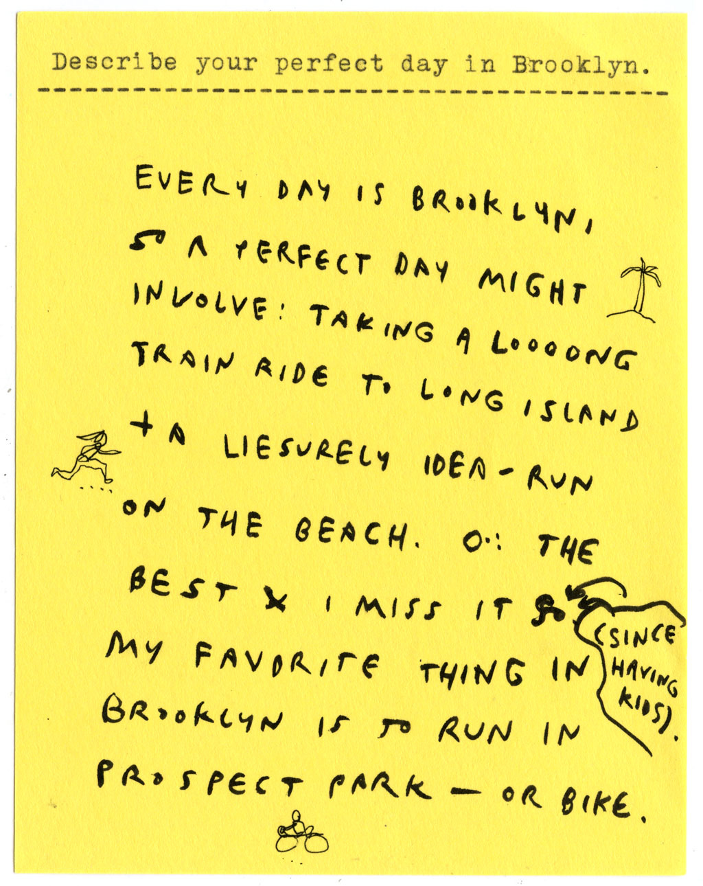 Describe your perfect day in Brooklyn.  EVERY DAY IS BROOKLYN, SO A PERFECT DAY MIGHT INVOLVE: TAKING A LOOOONG TRAIN RIDE TO LONG ISLAND + LEISURELY IDEA-RUN ON THE BEACH. O-: THE BEST I MISS IT SO (SINCE HAVING KIDS) MY FAVORITE THING IN BROOKLYN 1S TO RUN IN PROSPECT PARK - OR BIKE.