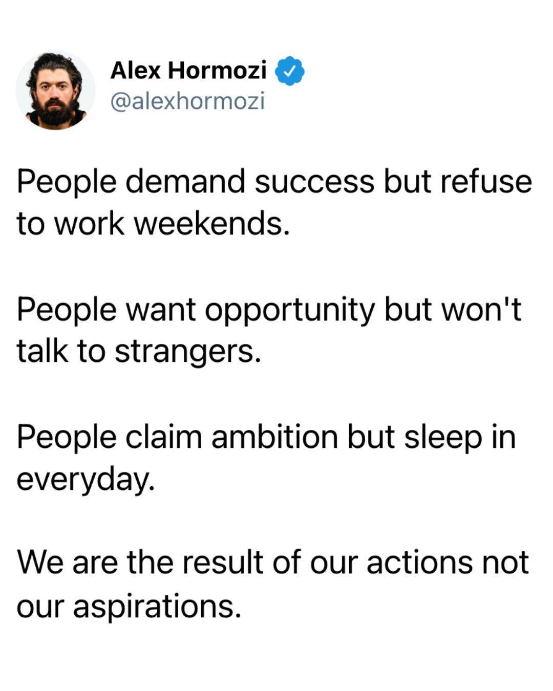 May be an image of text that says "Alex Hormozi @alexhormozi People demand success but refuse to work weekends. People want opportunity but won't talk to to strangers. People claim ambition but sleep in everyday. We We are the result of our actions not our aspirations."
