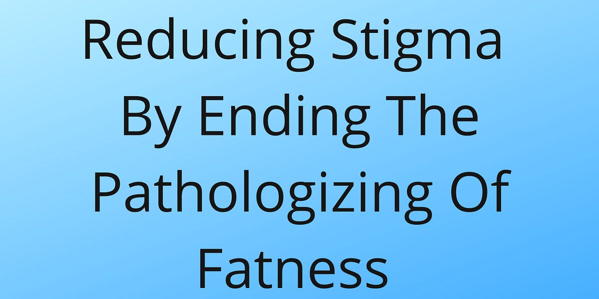 Pathologizing Reducing Stigma by Ending the Pathologizing of Fatness - Part 1