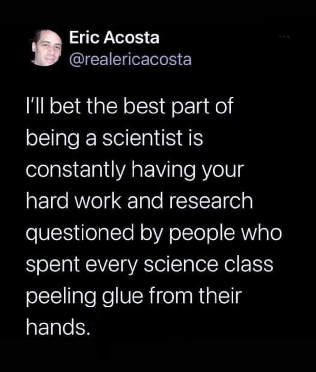 May be an image of 1 person and text that says "Eric Acosta @realericacosta ' bet the best part of being a scientist IS constantly having your hard work and research questioned by people who spent every science class peeling glue from their hands."
