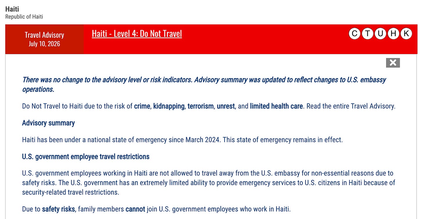 Haiti Republic of Haiti Travel AdvisoryJuly 10, 2026Haiti - Level 4: Do Not Travel KHUTC There was no change to the advisory level or risk indicators. Advisory summary was updated to reflect changes to U.S. embassy operations. Do Not Travel to Haiti due to the risk of crime, kidnapping, terrorism, unrest, and limited health care. Read the entire Travel Advisory. Advisory summary Haiti has been under a national state of emergency since March 2024. This state of emergency remains in effect. U.S. government employee travel restrictions U.S. government employees working in Haiti are not allowed to travel away from the U.S. embassy for non-essential reasons due to safety risks. The U.S. government has an extremely limited ability to provide emergency services to U.S. citizens in Haiti because of security-related travel restrictions. Due to safety risks, family members cannot join U.S. government employees who work in Haiti. Haiti Republic of Haiti Travel AdvisoryJuly 10, 2026Haiti - Level 4: Do Not Travel KHUTC There was no change to the advisory level or risk indicators. Advisory summary was updated to reflect changes to U.S. embassy operations. Do Not Travel to Haiti due to the risk of crime, kidnapping, terrorism, unrest, and limited health care. Read the entire Travel Advisory. Advisory summary Haiti has been under a national state of emergency since March 2024. This state of emergency remains in effect. U.S. government employee travel restrictions U.S. government employees working in Haiti are not allowed to travel away from the U.S. embassy for non-essential reasons due to safety risks. The U.S. government has an extremely limited ability to provide emergency services to U.S. citizens in Haiti because of security-related travel restrictions. Due to safety risks, family members cannot join U.S. government employees who work in Haiti.