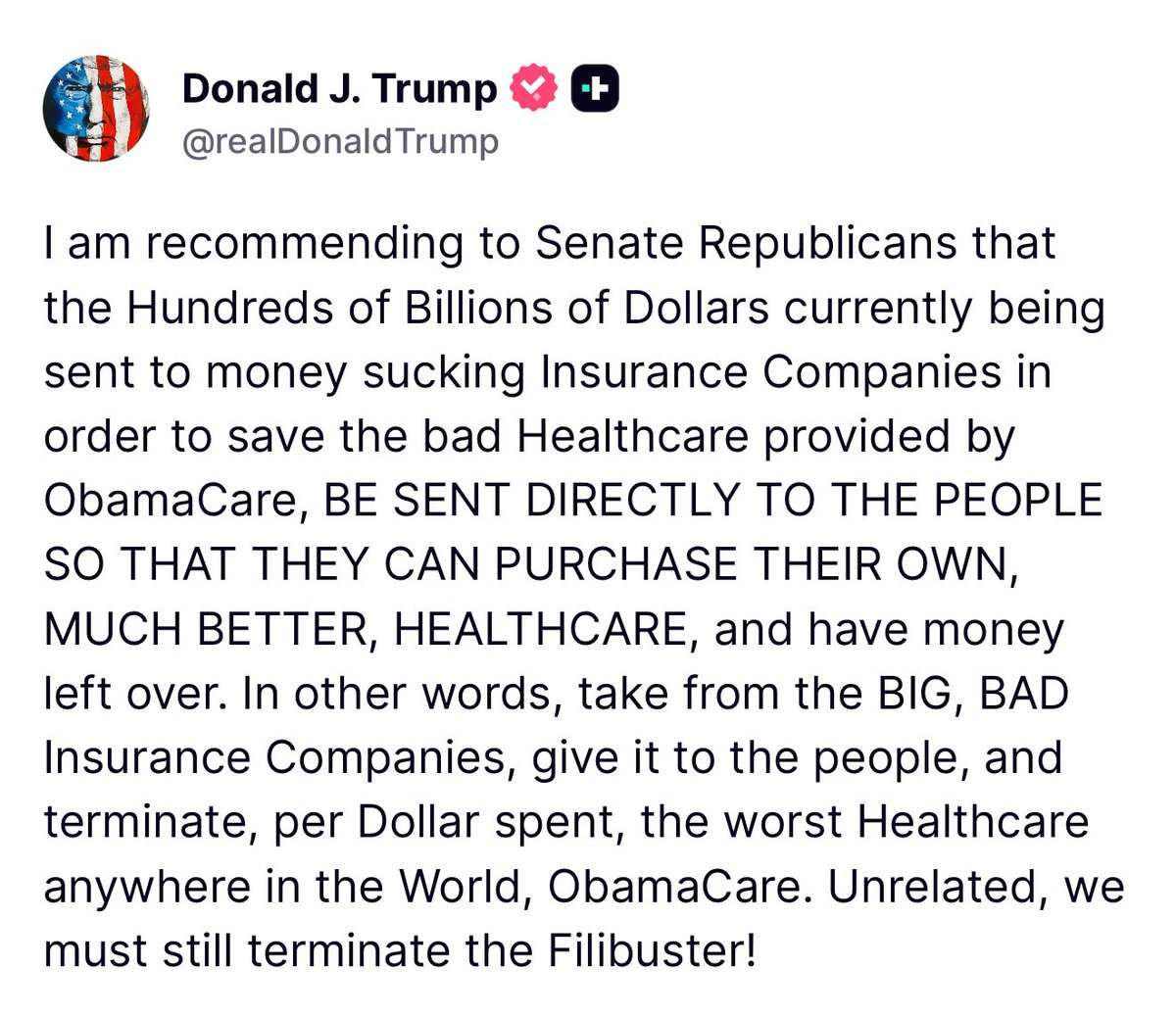 I am recommending to Senate Republicans that the Hundreds of Billions of Dollars currently being sent to money sucking Insurance Companies in order to save the bad Healthcare provided by ObamaCare, BE SENT DIRECTLY TO THE PEOPLE SO THAT THEY CAN PURCHASE THEIR OWN, MUCH BETTER, HEALTHCARE, and have money left over. In other words, take from the BIG, BAD Insurance Companies, give it to the people, and terminate, per Dollar spent, the worst Healthcare anywhere in the World, ObamaCare. Unrelated, we must still terminate the Filibuster!