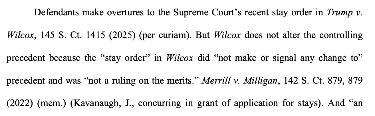 Defendants make overtures to the Supreme Court's recent stay order in Trump v. Wilcox, 145 S. Ct. 1415 (2025) (per curiam). But Wilcox does not alter the controlling precedent because the "stay order" in Wilcox did "not make or signal any change to" precedent and was "not a ruling on the merits." Merrill v. Milligan, 142 S. Ct. 879, 879 (2022) (mem.) (Kavanaugh, J., concurring in grant of application for stays). And "an Defendants make overtures to the Supreme Court's recent stay order in Trump v. Wilcox, 145 S. Ct. 1415 (2025) (per curiam). But Wilcox does not alter the controlling precedent because the "stay order" in Wilcox did "not make or signal any change to" precedent and was "not a ruling on the merits." Merrill v. Milligan, 142 S. Ct. 879, 879 (2022) (mem.) (Kavanaugh, J., concurring in grant of application for stays). And "an