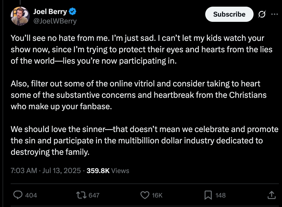 You’ll see no hate from me. I’m just sad. I can’t let my kids watch your show now, since I’m trying to protect their eyes and hearts from the lies of the world—lies you’re now participating in.  Also, filter out some of the online vitriol and consider taking to heart some of the substantive concerns and heartbreak from the Christians who make up your fanbase.  We should love the sinner—that doesn’t mean we celebrate and promote the sin and participate in the multibillion dollar industry dedicated to destroying the family.