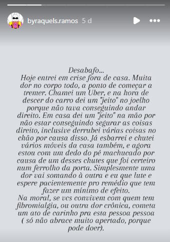 Transcrição Integral do Texto Abaixo, o conteúdo textual conforme aparece na imagem, respeitando a pontuação e gramática originais: Desabafo... "Hoje entrei em crise fora de casa. Muita dor no corpo todo, a ponto de começar a tremer. Chamei um Uber, e na hora de descer do carro dei um "jeito" no joelho porque não tava conseguindo andar direito. Em casa dei um "jeito" na mão por não estar conseguindo segurar as coisas direito, inclusive derrubei várias coisas no chão por causa disso. Já esbarrei e chutei vários móveis da casa também, e agora estou com um dedo do pé machucado por causa de um desses chutes que foi certeiro num ferrolho da porta. Simplesmente uma dor vai somando à outra e eu que lute e espere pacientemente pro remédio que tem fazer um mínimo de efeito. Na moral, se vcs convivem com quem tem fibromialgia, ou outra dor crônica, cometa um ato de carinho pra esta pessoa pessoa ( só não abrace muito apertado, porque pode doer)."