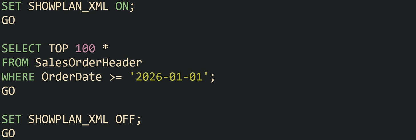 SET SHOWPLAN_XML ON; GO SELECT TOP 100 * FROM SalesOrderHeader WHERE OrderDate >= '2026-01-01'; GO SET SHOWPLAN_XML OFF; GO SET SHOWPLAN_XML ON; GO SELECT TOP 100 * FROM SalesOrderHeader WHERE OrderDate >= '2026-01-01'; GO SET SHOWPLAN_XML OFF; GO