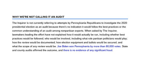 Screenshot of a box of text. The box is titled "Why we're not calling it an audit"
The box reads: "The Inquirer is not currently referring to attempts by Pennsylvania Republicans to investigate the 2020 presidential election as an audit because there's no indication it would follow the best practices or the common understanding of an audit among nonpartisan experts. When asked by The Inquirer, lawmakers leading the effort have not explained how it would actually be run, including whether best practices would be followed; who would be involved, including what role partisan politicians would play; how the review would be documented; how election equipment and ballots would be secured; and what the scope of any review would be. Joe Biden won Pennsylvania by more than 80,000 votes. State and county audits affirmed the outcome, and there is no evidence of any significant fraud."