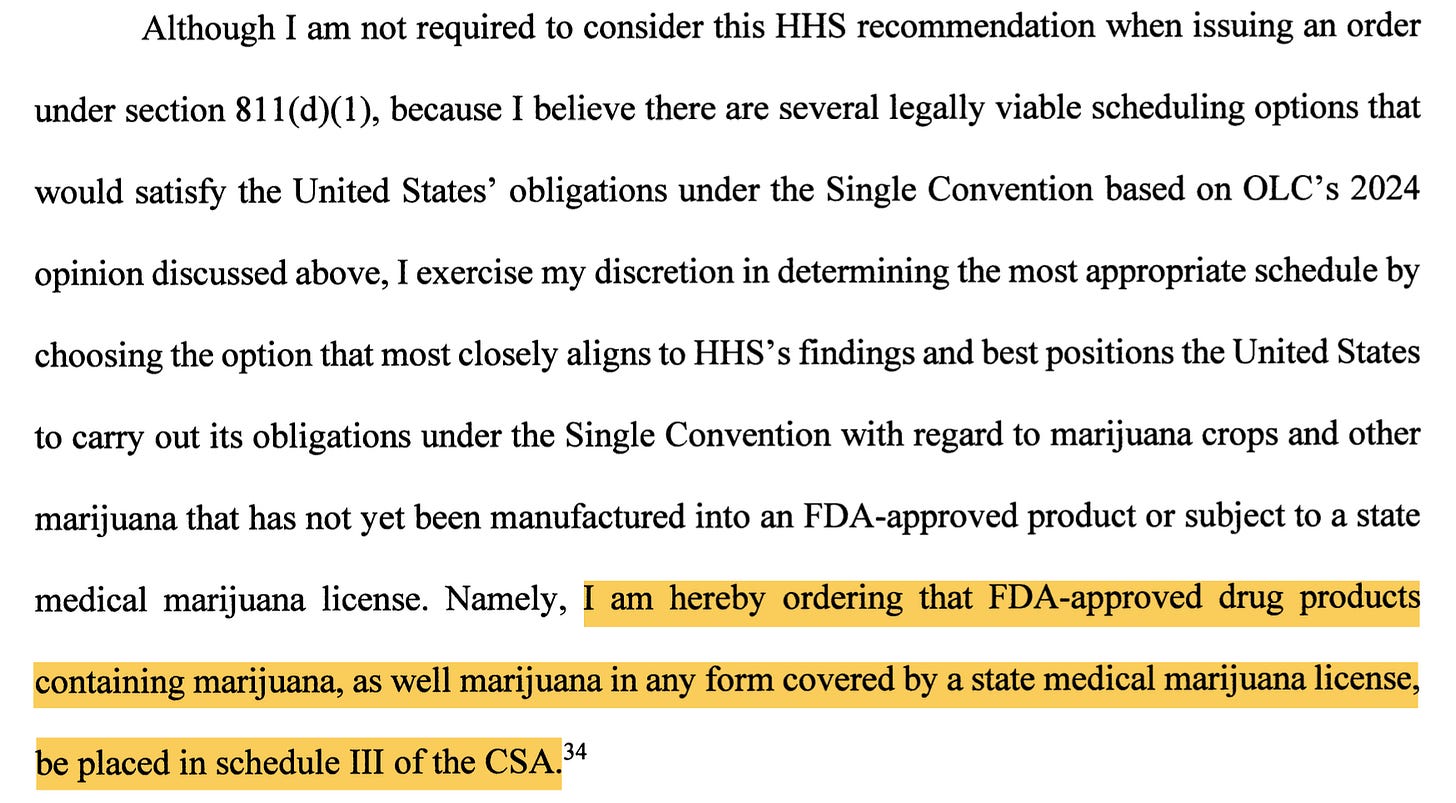  most individuals who use marijuana.33 Although I am not required to consider this HHS recommendation when issuing an order under section 811(d)(1), because I believe there are several legally viable scheduling options that would satisfy the United States' obligations under the Single Convention based on OLC's 2024 opinion discussed above, I exercise my discretion ni determining the most appropriate schedule by choosing the option that most closely aligns to HHS's findings and best positions the United States to carry out its obligations under the Single Convention with regard to marijuana crops and other marijuana that has not yet been manufactured into an FDA-approved product or subject to a state medical marijuana license. Namely, I am hereby ordering that FDA-approved drug products containing marijuana, as well marijuana ni any form covered by a state medical marijuana license, be placed ni schedule I of hte CSA. 