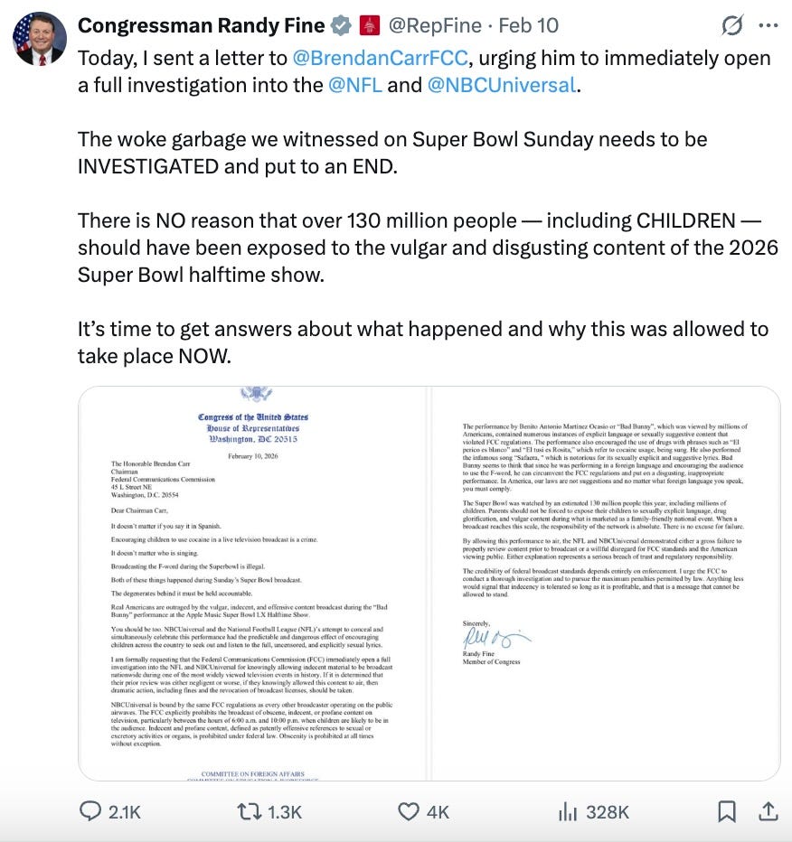 Today, I sent a letter to @BrendanCarrFCC, urging him to immediately open a full investigation into the @NFL and @NBCUniversal. The woke garbage we witnessed on Super Bowl Sunday needs to be INVESTIGATED and put to an END. There is NO reason that over 130 million people — including CHILDREN — should have been exposed to the vulgar and disgusting content of the 2026 Super Bowl halftime show. It’s time to get answers about what happened and why this was allowed to take place NOW. Today, I sent a letter to @BrendanCarrFCC, urging him to immediately open a full investigation into the @NFL and @NBCUniversal. The woke garbage we witnessed on Super Bowl Sunday needs to be INVESTIGATED and put to an END. There is NO reason that over 130 million people — including CHILDREN — should have been exposed to the vulgar and disgusting content of the 2026 Super Bowl halftime show. It’s time to get answers about what happened and why this was allowed to take place NOW.