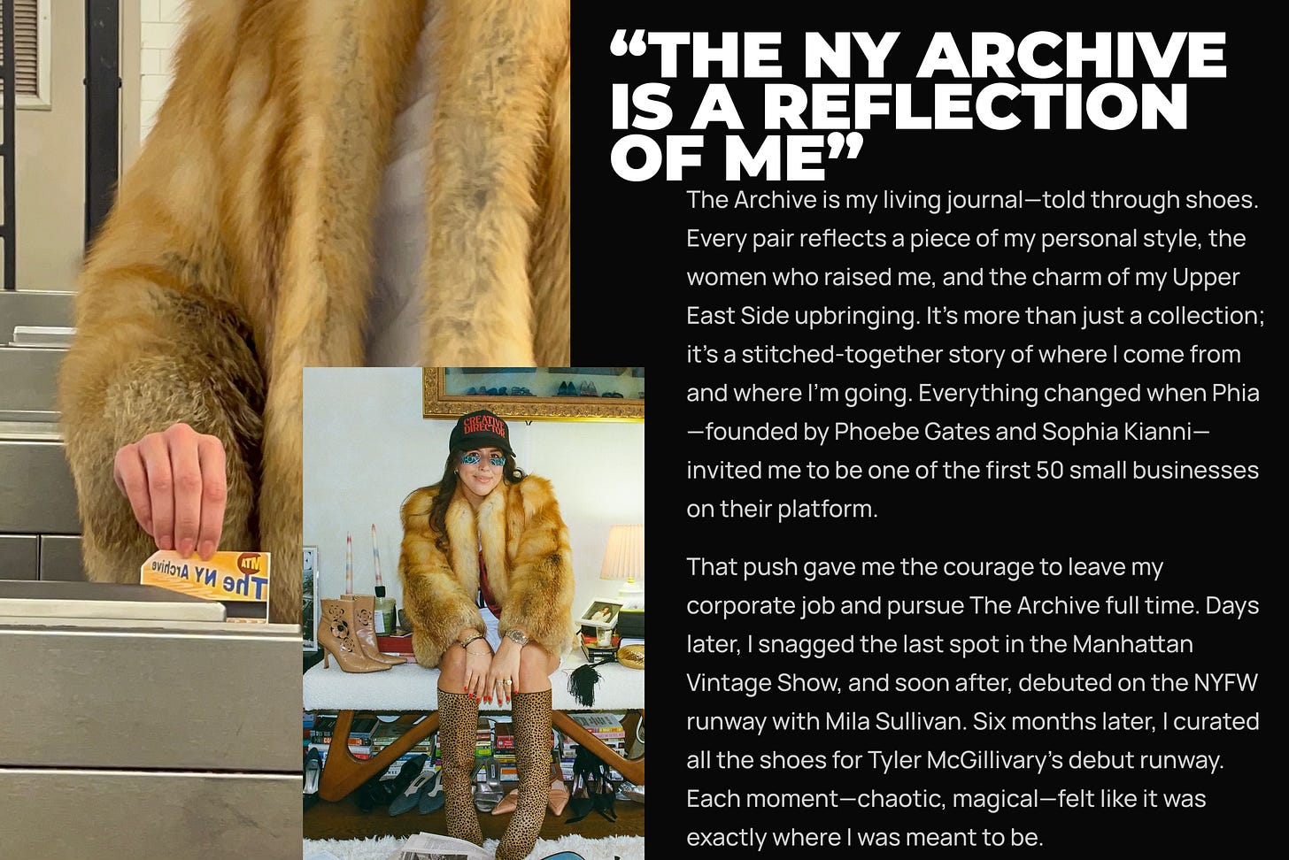The Archive is my living journal—told through shoes. Every pair reflects a piece of my personal style, the women who raised me, and the charm of my Upper East Side upbringing. It’s more than just a collection; it’s a stitched-together story of where I come from and where I’m going. Everything changed when Phia—founded by Phoebe Gates and Sophia Kianni—invited me to be one of the first 50 small businesses on their platform. That push gave me the courage to leave my corporate job and pursue The Archive full time. Days later, I snagged the last spot in the Manhattan Vintage Show, and soon after, debuted on the NYFW runway with Mila Sullivan. Six months later, I curated all the shoes for Tyler McGillivary’s debut runway. Each moment—chaotic, magical—felt like it was exactly where I was meant to be. The Archive is my living journal—told through shoes. Every pair reflects a piece of my personal style, the women who raised me, and the charm of my Upper East Side upbringing. It’s more than just a collection; it’s a stitched-together story of where I come from and where I’m going. Everything changed when Phia—founded by Phoebe Gates and Sophia Kianni—invited me to be one of the first 50 small businesses on their platform. That push gave me the courage to leave my corporate job and pursue The Archive full time. Days later, I snagged the last spot in the Manhattan Vintage Show, and soon after, debuted on the NYFW runway with Mila Sullivan. Six months later, I curated all the shoes for Tyler McGillivary’s debut runway. Each moment—chaotic, magical—felt like it was exactly where I was meant to be.