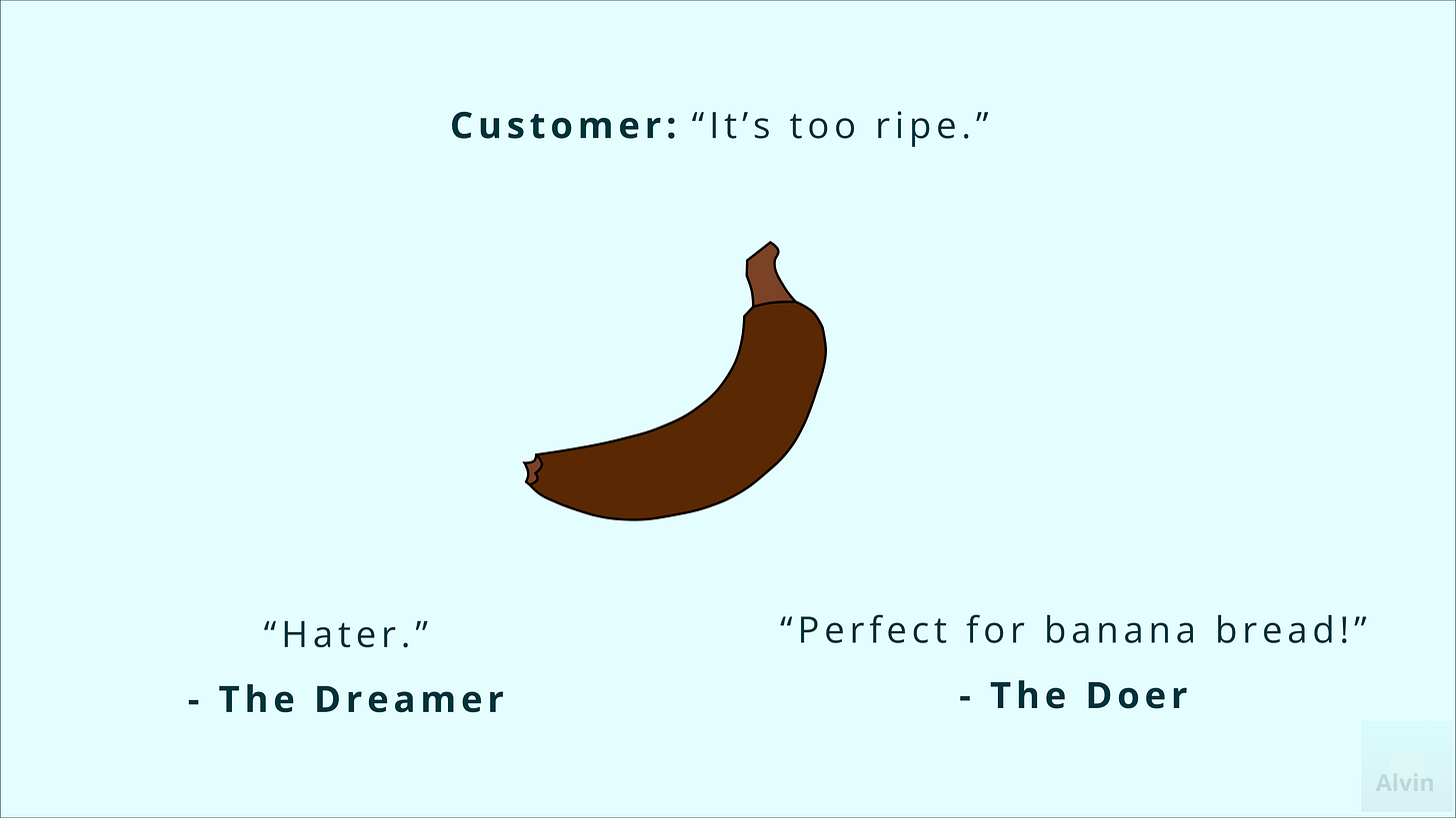 What to make of a brown banana? The customer says, "it's too ripe." To which the dreamer says, "hater," and the doer says, "perfect for banana bread!" What to make of a brown banana? The customer says, "it's too ripe." To which the dreamer says, "hater," and the doer says, "perfect for banana bread!"