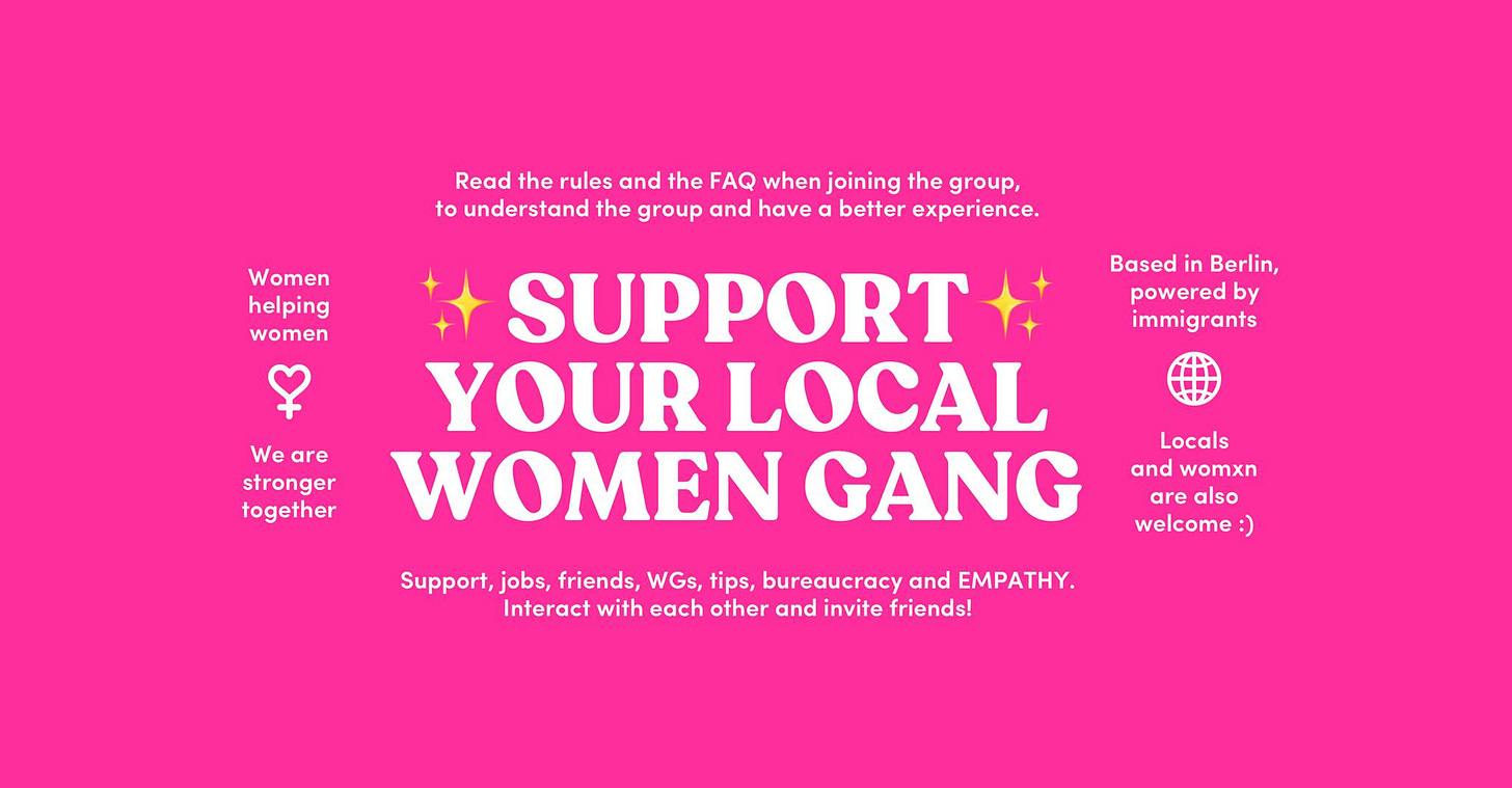 May be an image of one or more people and text that says "Read the rules and the FAQ when joining the group, to understand the group and have better experience. Women helping women Based in Berlin, powered by immigrants We are stronger together 4 SUPPORT YOUR LOCAL WOMEN GANG Locals and womxn are welcome :) Support, jobs, friends, WGs, tips, bureaucracy and EMPATHY. Interact with each other and invite friends!" May be an image of one or more people and text that says "Read the rules and the FAQ when joining the group, to understand the group and have better experience. Women helping women Based in Berlin, powered by immigrants We are stronger together 4 SUPPORT YOUR LOCAL WOMEN GANG Locals and womxn are welcome :) Support, jobs, friends, WGs, tips, bureaucracy and EMPATHY. Interact with each other and invite friends!"