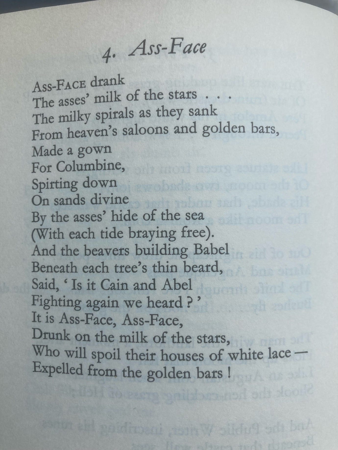 Edith Sitwell’s poem Ass-Face, in full: Ass-Face drank / The asses’ milk of the stars / The milky spirals as they sank / From heaven’s saloons and golden bars, / Made a gown / For Columbine, / Spirting down / On sands divine / By the asses’ hide of the sea / (With each tide braying free). / And the beavers building Babel / Beneath each tree’s thin beard, / Said, ‘Is it Cain and Abel / Fighting again we heard?’ / It is Ass-Face, Ass-Face, / Drunk on the milk of the stars, / Who will spoil their houses of white lace– / Expelled from the golden bars!