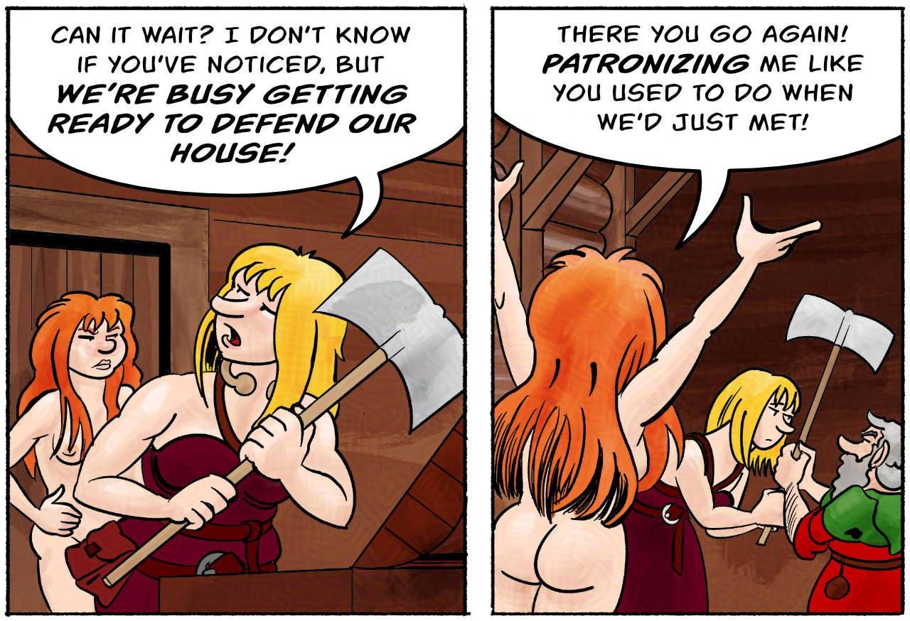 Panel 2. Ragnarok: Can it wait? I don’t know if you’ve noticed, but we’re busy getting ready to defend our house!  Panel 3. Kel: There you go again! Patronizing me like you used to do when we’d just met!