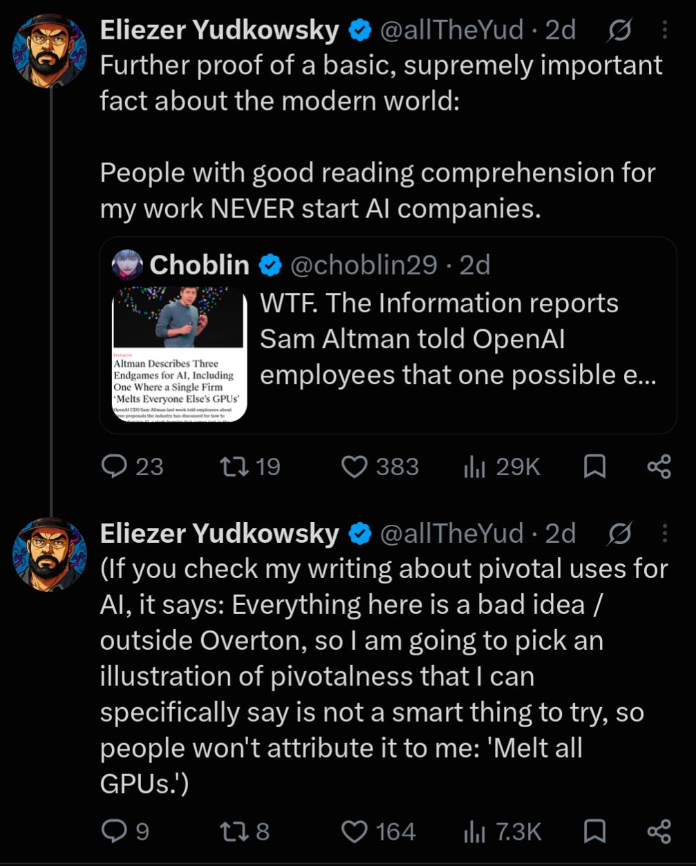 Screenshot of two X posts by Eliezer Yudkowsky (@allTheYud), both marked “2d” (two days ago). **First post by Eliezer Yudkowsky:** “Further proof of a basic, supremely important fact about the modern world: People with good reading comprehension for my work NEVER start AI companies.” The post quotes a post by Choblin (@choblin29), also marked “2d,” reading: “WTF. The Information reports Sam Altman told OpenAI employees that one possible e...” The quoted post includes a thumbnail of an article showing Sam Altman speaking onstage. The visible headline reads: “Altman Describes Three Endgames for AI, Including One Where a Single Firm ‘Melts Everyone Else’s GPUs’.” The first post shows 23 replies, 19 reposts, 383 likes, and 29K views. **Second post by Eliezer Yudkowsky:** “(If you check my writing about pivotal uses for AI, it says: Everything here is a bad idea / outside Overton, so I am going to pick an illustration of pivotalness that I can specifically say is not a smart thing to try, so people won't attribute it to me: 'Melt all GPUs.')” The second post shows 9 replies, 8 reposts, 164 likes, and 7.3K views. Screenshot of two X posts by Eliezer Yudkowsky (@allTheYud), both marked “2d” (two days ago). **First post by Eliezer Yudkowsky:** “Further proof of a basic, supremely important fact about the modern world: People with good reading comprehension for my work NEVER start AI companies.” The post quotes a post by Choblin (@choblin29), also marked “2d,” reading: “WTF. The Information reports Sam Altman told OpenAI employees that one possible e...” The quoted post includes a thumbnail of an article showing Sam Altman speaking onstage. The visible headline reads: “Altman Describes Three Endgames for AI, Including One Where a Single Firm ‘Melts Everyone Else’s GPUs’.” The first post shows 23 replies, 19 reposts, 383 likes, and 29K views. **Second post by Eliezer Yudkowsky:** “(If you check my writing about pivotal uses for AI, it says: Everything here is a bad idea / outside Overton, so I am going to pick an illustration of pivotalness that I can specifically say is not a smart thing to try, so people won't attribute it to me: 'Melt all GPUs.')” The second post shows 9 replies, 8 reposts, 164 likes, and 7.3K views.