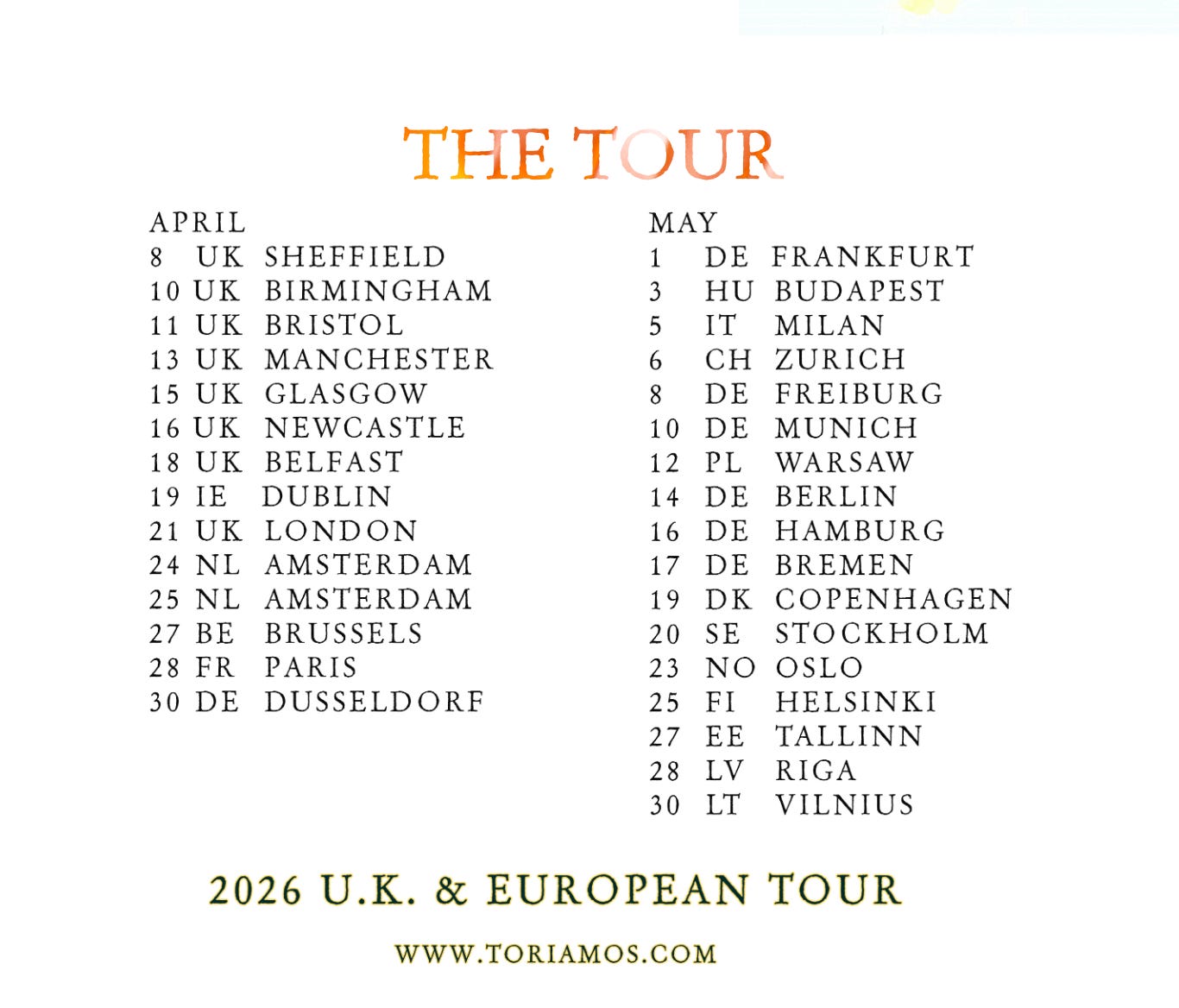 Tori Amos Tour dates: APRIL THE TOUR 8 UK SHEFFIELD 10 UK BIRMINGHAM 11 UK BRISTOL MAY 1 DE FRANKFURT 3 HU BUDAPEST 5 IT MILAN 13 UK MANCHESTER 6 CH ZURICH 8 DE FREIBURG 15 UK GLASGOW 16 UK NEWCASTLE 18 UK BELFAST 19 IE DUBLIN 21 UK LONDON 24 NL AMSTERDAM 25 NL AMSTERDAM 27 BE BRUSSELS 28 FR PARIS 10 DE MUNICH 12 PL WARSAW 14 DE BERLIN 16 DE HAMBURG 17 DE BREMEN 19 DK COPENHAGEN 20 SE STOCKHOLM 23 NO OSLO HELSINKI TALLINN 30 DE DUSSELDORF 25 FI 27 EE 28 LV RIGA 30 LT VILNIUS 2026 U.K. & EUROPEAN TOUR WWW.TORIAMOS.COM Tori Amos Tour dates: APRIL THE TOUR 8 UK SHEFFIELD 10 UK BIRMINGHAM 11 UK BRISTOL MAY 1 DE FRANKFURT 3 HU BUDAPEST 5 IT MILAN 13 UK MANCHESTER 6 CH ZURICH 8 DE FREIBURG 15 UK GLASGOW 16 UK NEWCASTLE 18 UK BELFAST 19 IE DUBLIN 21 UK LONDON 24 NL AMSTERDAM 25 NL AMSTERDAM 27 BE BRUSSELS 28 FR PARIS 10 DE MUNICH 12 PL WARSAW 14 DE BERLIN 16 DE HAMBURG 17 DE BREMEN 19 DK COPENHAGEN 20 SE STOCKHOLM 23 NO OSLO HELSINKI TALLINN 30 DE DUSSELDORF 25 FI 27 EE 28 LV RIGA 30 LT VILNIUS 2026 U.K. & EUROPEAN TOUR WWW.TORIAMOS.COM