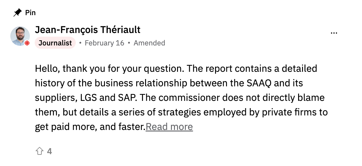 A screenshot of a pinned comment from Jean-François Thériault, labeled "Journalist," dated February 16, marked "Amended." The comment reads: "Hello, thank you for your question. The report contains a detailed history of the business relationship between the SAAQ and its suppliers, LGS and SAP. The commissioner does not directly blame them, but details a series of strategies employed by private firms to get paid more, and faster." A "Read more" link and an upvote count of 4 are visible below. A screenshot of a pinned comment from Jean-François Thériault, labeled "Journalist," dated February 16, marked "Amended." The comment reads: "Hello, thank you for your question. The report contains a detailed history of the business relationship between the SAAQ and its suppliers, LGS and SAP. The commissioner does not directly blame them, but details a series of strategies employed by private firms to get paid more, and faster." A "Read more" link and an upvote count of 4 are visible below.